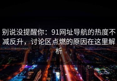 别说没提醒你：91网址导航的热度不减反升，讨论区点燃的原因在这里解析
