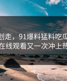 别急着划走，91爆料猛料吃瓜这波91网在线观看又一次冲上热议