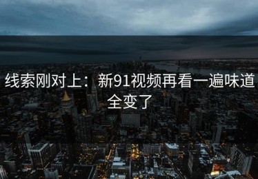线索刚对上：新91视频再看一遍味道全变了