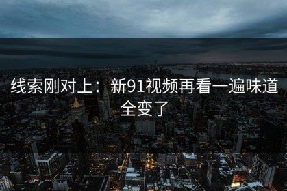 线索刚对上：新91视频再看一遍味道全变了