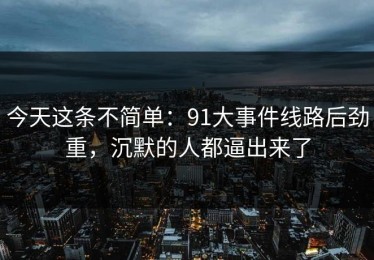 今天这条不简单：91大事件线路后劲重，沉默的人都逼出来了