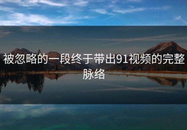 被忽略的一段终于带出91视频的完整脉络