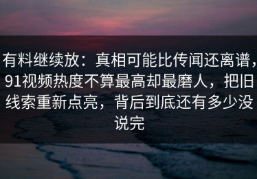 有料继续放：真相可能比传闻还离谱，91视频热度不算最高却最磨人，把旧线索重新点亮，背后到底还有多少没说完