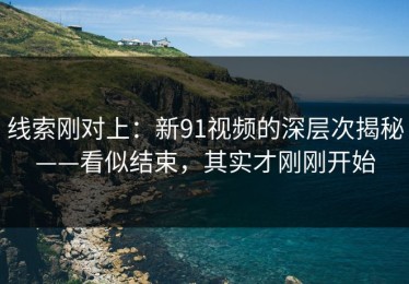线索刚对上：新91视频的深层次揭秘——看似结束，其实才刚刚开始