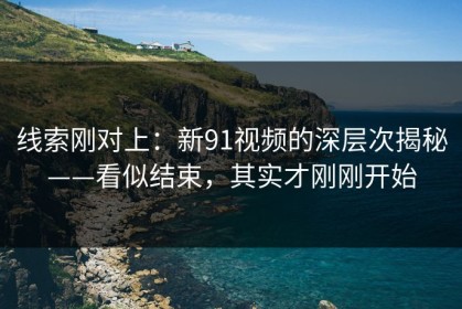 线索刚对上：新91视频的深层次揭秘——看似结束，其实才刚刚开始