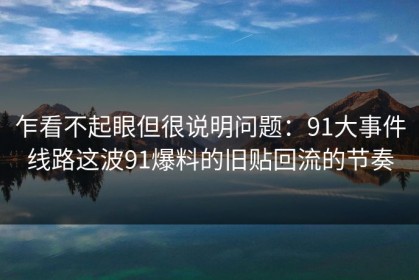 乍看不起眼但很说明问题：91大事件线路这波91爆料的旧贴回流的节奏