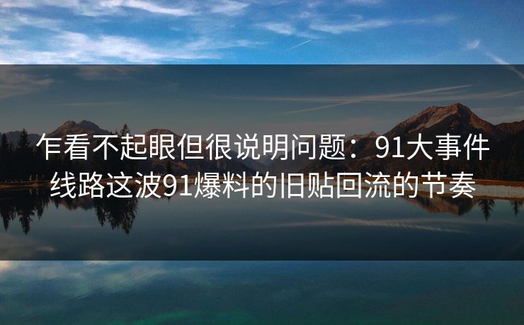 乍看不起眼但很说明问题：91大事件线路这波91爆料的旧贴回流的节奏