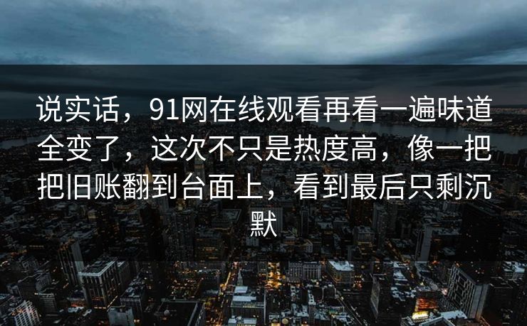 说实话,91网在线观看再看一遍味道全变了,这次不只是热度高,像一把把旧账翻到台面上,看到最后只剩沉默 说实话,91网在线观看再看一遍味道全变了,这次不只是热度高,像一把把旧账翻到台面上,看到最后只剩沉默