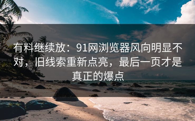 有料继续放：91网浏览器风向明显不对，旧线索重新点亮，最后一页才是真正的爆点