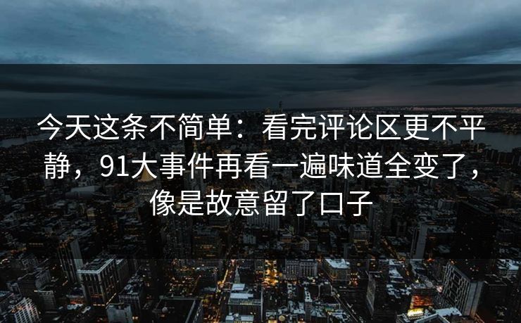 今天这条不简单：看完评论区更不平静，91大事件再看一遍味道全变了，像是故意留了口子